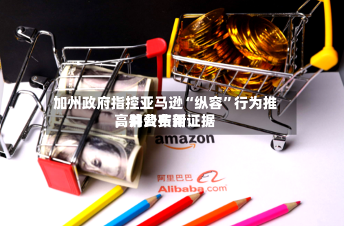 加州政府指控亚马逊“纵容”行为推高消费费用，并公布新证据-第1张图片