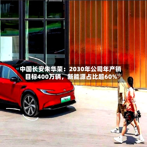 中国长安朱华荣：2030年公司年产销目标400万辆	，新能源占比超60%-第1张图片