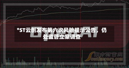 *ST云创发布第六次风险提示公告，仍处监管立案调查-第1张图片