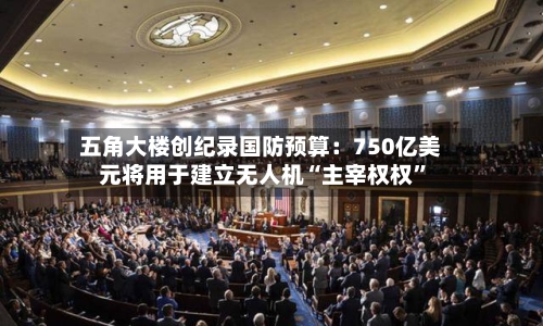五角大楼创纪录国防预算：750亿美元将用于建立无人机“主宰权权	”-第1张图片