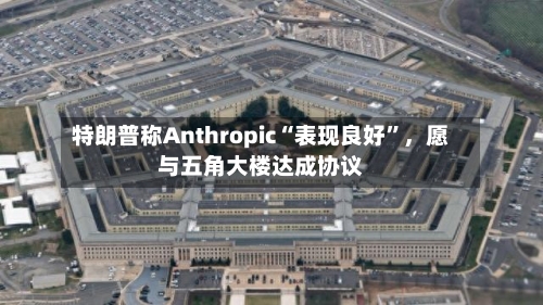 特朗普称Anthropic“表现良好”	，愿与五角大楼达成协议-第1张图片