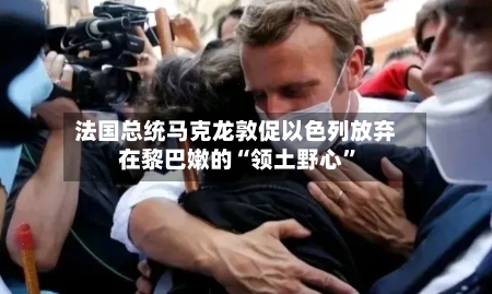 法国总统马克龙敦促以色列放弃在黎巴嫩的“领土野心”-第1张图片