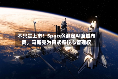 不只是上市！SpaceX绑定AI全域布局，马斯克为何紧握核心管理权-第1张图片