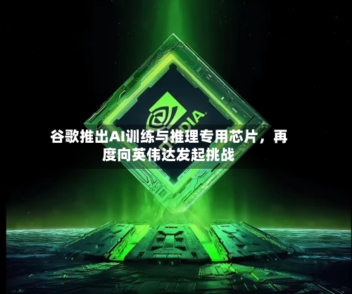 谷歌推出AI训练与推理专用芯片	，再度向英伟达发起挑战-第2张图片