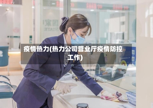 疫情热力(热力公司营业厅疫情防控工作)-第1张图片