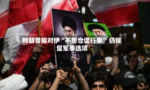 特朗普称对伊“不想仓促行事	” 仍保留军事选项-第2张图片