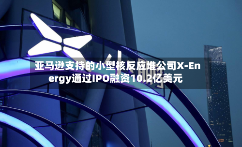 亚马逊支持的小型核反应堆公司X-Energy通过IPO融资10.2亿美元-第1张图片