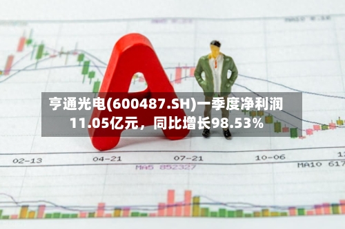 亨通光电(600487.SH)一季度净利润11.05亿元	，同比增长98.53%-第1张图片