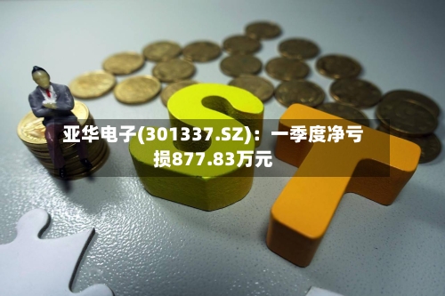 亚华电子(301337.SZ)：一季度净亏损877.83万元-第1张图片