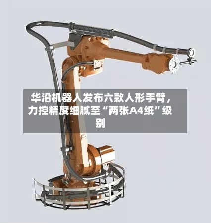 华沿机器人发布六款人形手臂	，力控精度细腻至“两张A4纸”级别-第2张图片