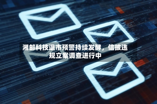 湘邮科技退市预警持续发酵	，信披违规立案调查进行中-第1张图片