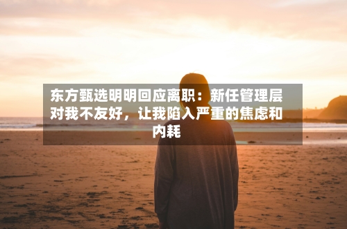 东方甄选明明回应离职：新任管理层对我不友好，让我陷入严重的焦虑和内耗-第3张图片