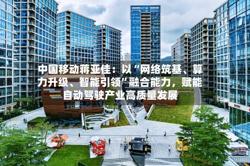 中国移动蒋亚佳：以“网络筑基、算力升级	、智能引领	”融合能力	，赋能自动驾驶产业高质量发展-第3张图片