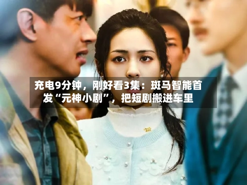 充电9分钟，刚好看3集：斑马智能首发“元神小剧	”，把短剧搬进车里-第2张图片