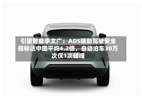 引望智能李文广：ADS辅助驾驶安全指标达中国平均4.2倍	，自动泊车30万次仅1次碰撞-第1张图片