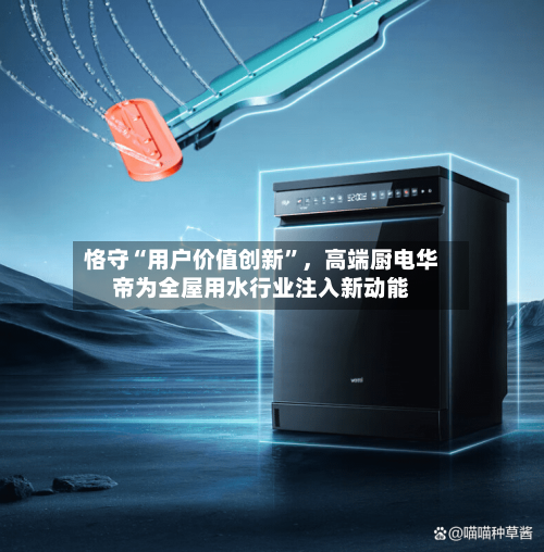 恪守“用户价值创新”，高端厨电华帝为全屋用水行业注入新动能-第1张图片