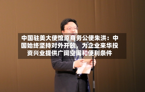 中国驻美大使馆原商务公使朱洪：中国始终坚持对外开放，为企业来华投资兴业提供广阔空间和便利条件-第2张图片