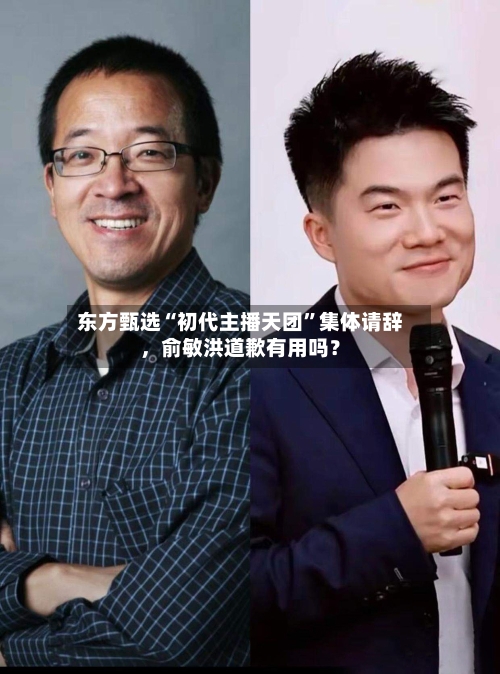 东方甄选“初代主播天团”集体请辞，俞敏洪道歉有用吗？-第2张图片