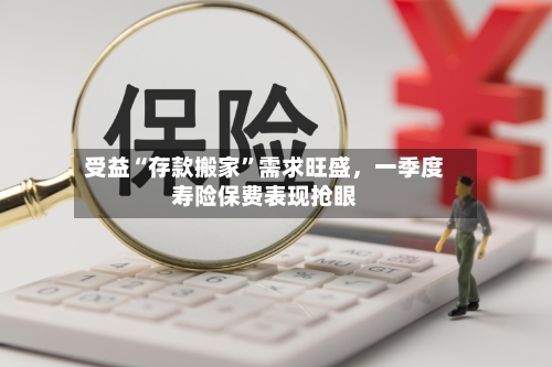 受益“存款搬家	”需求旺盛	，一季度寿险保费表现抢眼-第1张图片
