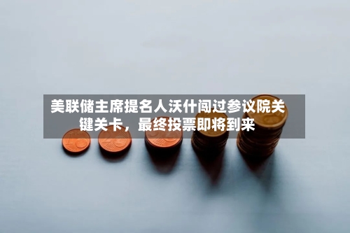 美联储主席提名人沃什闯过参议院关键关卡	，最终投票即将到来-第1张图片