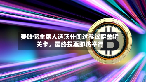美联储主席人选沃什闯过参议院关键关卡，最终投票即将举行-第1张图片