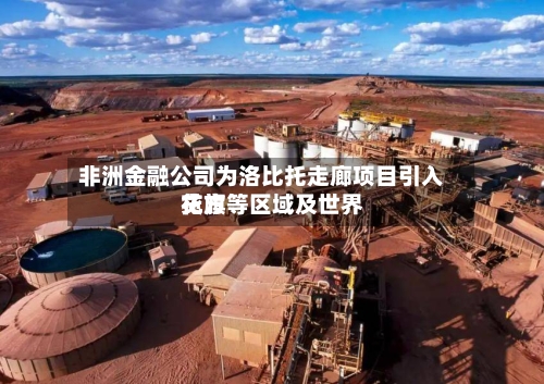 非洲金融公司为洛比托走廊项目引入花旗等区域及世界贷方-第1张图片