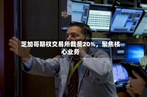 芝加哥期权交易所裁员20%，聚焦核心业务-第3张图片