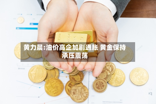 黄力晨:油价高企加剧通胀 黄金保持承压震荡-第2张图片