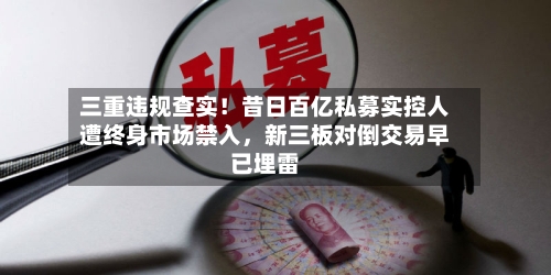 三重违规查实！昔日百亿私募实控人遭终身市场禁入，新三板对倒交易早已埋雷-第1张图片