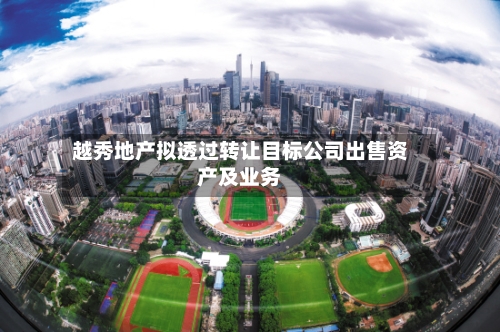 越秀地产拟透过转让目标公司出售资产及业务-第1张图片