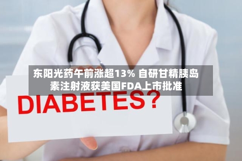 东阳光药午前涨超13% 自研甘精胰岛素注射液获美国FDA上市批准-第1张图片