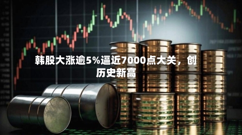 韩股大涨逾5%逼近7000点大关	，创历史新高-第2张图片