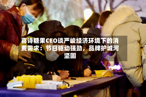 喜诗糖果CEO谈严峻经济环境下的消费需求：节日驱动强劲	，品牌护城河坚固-第1张图片