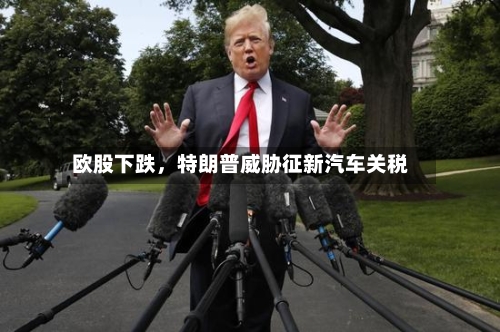 欧股下跌，特朗普威胁征新汽车关税-第1张图片