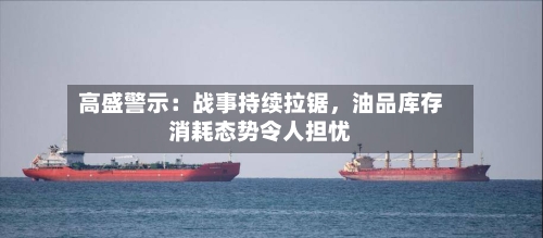 高盛警示：战事持续拉锯，油品库存消耗态势令人担忧-第1张图片