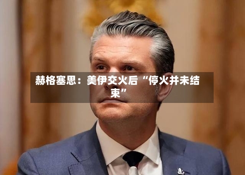 赫格塞思：美伊交火后 “停火并未结束”-第1张图片