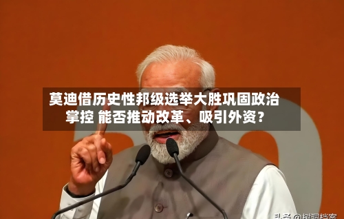莫迪借历史性邦级选举大胜巩固政治掌控 能否推动改革、吸引外资？-第1张图片