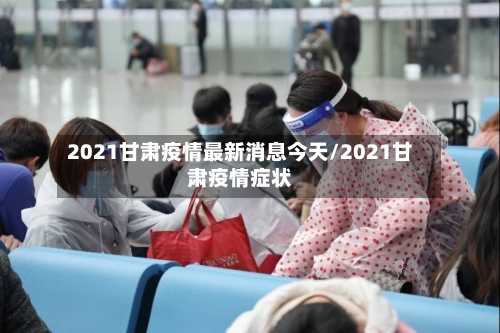 2021甘肃疫情最新消息今天/2021甘肃疫情症状-第1张图片