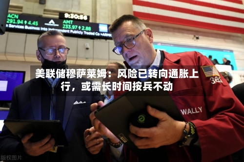 美联储穆萨莱姆：风险已转向通胀上行，或需长时间按兵不动-第1张图片