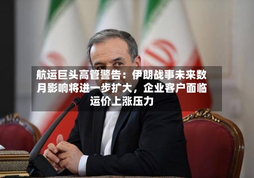 航运巨头高管警告：伊朗战事未来数月影响将进一步扩大，企业客户面临运价上涨压力-第1张图片