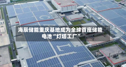海辰储能重庆基地成为全球首座储能电池“灯塔工厂”-第1张图片