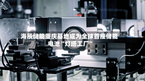 海辰储能重庆基地成为全球首座储能电池“灯塔工厂	”-第2张图片