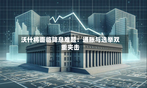 沃什将面临降息难题：通胀与选举双重夹击-第2张图片