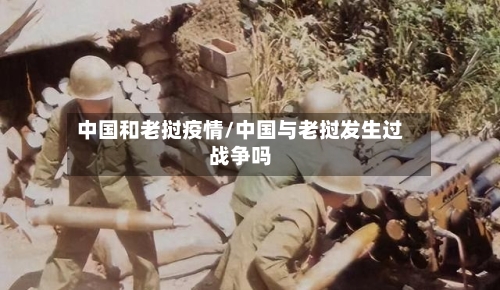 中国和老挝疫情/中国与老挝发生过战争吗-第1张图片