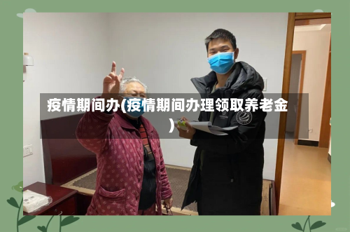 疫情期间办(疫情期间办理领取养老金)-第1张图片