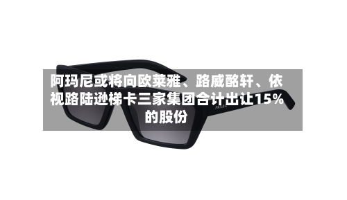 阿玛尼或将向欧莱雅、路威酩轩	、依视路陆逊梯卡三家集团合计出让15%的股份-第1张图片