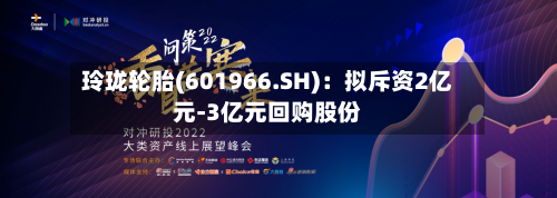 玲珑轮胎(601966.SH)：拟斥资2亿元-3亿元回购股份-第1张图片
