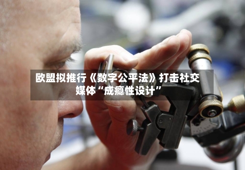 欧盟拟推行《数字公平法》打击社交媒体“成瘾性设计	”-第1张图片