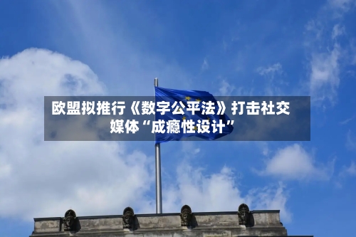 欧盟拟推行《数字公平法》打击社交媒体“成瘾性设计”-第2张图片