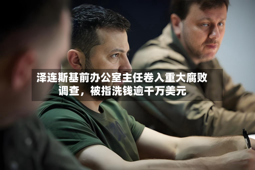泽连斯基前办公室主任卷入重大腐败调查，被指洗钱逾千万美元-第2张图片